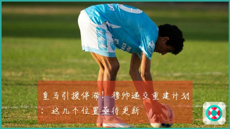 皇马引援停滞！穆帅递交重建计划：这几个位置亟待更新